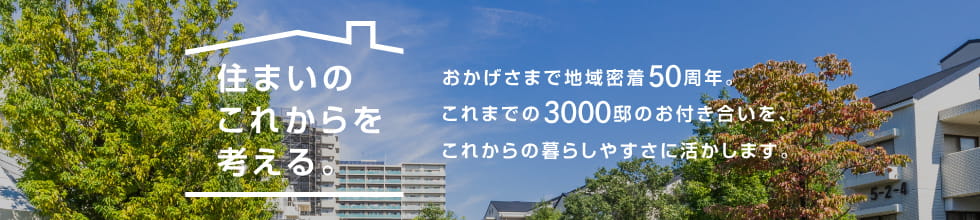 住まいのこれからを考える。おかげさまで地域密着50周年。これまでの3000邸のお付き合いを、これからの暮らしやすさに活かします。