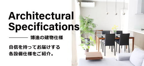 Architectual Specifications 博進の建物仕様 自信を持ってお届けする各設備仕様をご紹介。