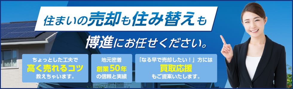 住まいの売却も住み替えも博進にお任せください。　ちょっとした工夫で高く売れるコツ教えちゃいます。　地元密着創業50年の信頼と実績　「なる早で売却したい！」方には買取応援もご提案いたします。