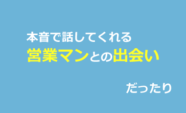 本音で話してくれる営業マンとの出会いだったり