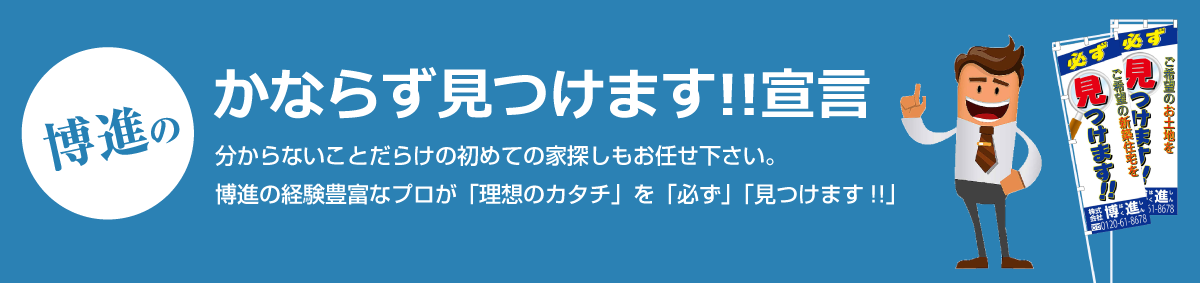 博進の必ず見つけます!!宣言 分からないことだらけの初めての家探しもお任せ下さい。博進の経験豊富なプロが「理想のカタチ」を「必ず」「見つけます!!」