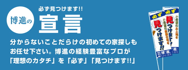 博進の必ず見つけます!!宣言 分からないことだらけの初めての家探しもお任せ下さい。博進の経験豊富なプロが「理想のカタチ」を「必ず」「見つけます!!」