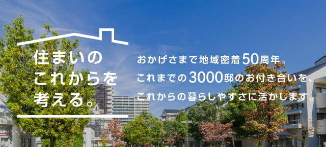 住まいのこれからを考える。おかげさまで地域密着50周年。これまでの3000邸のお付き合いを、これからの暮らしやすさに活かします。