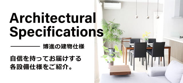 Architectual Specifications 博進の建物仕様 自信を持ってお届けする各設備仕様をご紹介。
