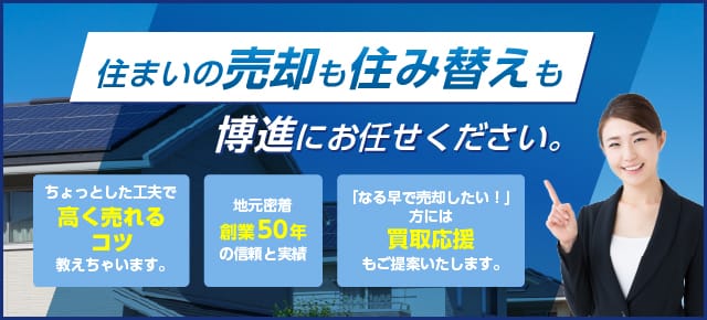 住まいの売却も住み替えも博進にお任せください。　ちょっとした工夫で高く売れるコツ教えちゃいます。　地元密着創業50年の信頼と実績　「なる早で売却したい！」方には買取応援もご提案いたします。