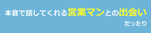 本音で話してくれる営業マンとの出会いだったり