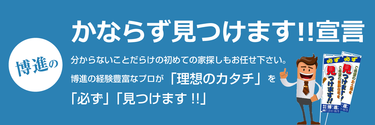 博進の必ず見つけます!!宣言 分からないことだらけの初めての家探しもお任せ下さい。博進の経験豊富なプロが「理想のカタチ」を「必ず」「見つけます!!」